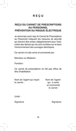 18 
R E Ç U 
REÇU DU CARNET DE PRESCRIPTIONS 
AU PERSONNEL 
PRÉVENTION DU RISQUE ÉLECTRIQUE 
Je reconnais avoir reçu le Carnet de Prescriptions au Personnel indiquant les mesures de sécurité qui doivent être prises obligatoirement pour l’exécution des tâches qui me sont confiées sur et dans l’environnement des ouvrages électriques. 
Ce carnet m’a été remis et commenté par: 
Monsieur ou Madame : 
Fonction : 
Ce carnet de prescriptions ne fait pas office de titre d’habilitation. 
Nom de l’agent qui reçoit Nom de l’agent 
le carnet : qui a remis 
et commenté 
le carnet : 
Unité : 
Signature Signature  