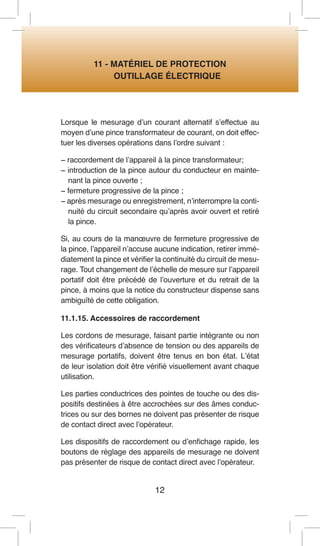 12 
11 - MATÉRIEL DE PROTECTION 
OUTILLAGE ÉLECTRIQUE 
Lorsque le mesurage d’un courant alternatif s’effectue au moyen d’une pince transformateur de courant, on doit effectuer les diverses opérations dans l’ordre suivant : 
− raccordement de l’appareil à la pince transformateur; 
− introduction de la pince autour du conducteur en maintenant la pince ouverte ; 
− fermeture progressive de la pince ; 
− après mesurage ou enregistrement, n’interrompre la continuité du circuit secondaire qu’après avoir ouvert et retiré la pince. 
Si, au cours de la manoeuvre de fermeture progressive de la pince, l’appareil n’accuse aucune indication, retirer immédiatement la pince et vérifier la continuité du circuit de mesurage. Tout changement de l’échelle de mesure sur l’appareil portatif doit être précédé de l’ouverture et du retrait de la pince, à moins que la notice du constructeur dispense sans ambiguïté de cette obligation. 
11.1.15. Accessoires de raccordement 
Les cordons de mesurage, faisant partie intégrante ou non des vérificateurs d’absence de tension ou des appareils de mesurage portatifs, doivent être tenus en bon état. L’état de leur isolation doit être vérifié visuellement avant chaque utilisation. 
Les parties conductrices des pointes de touche ou des dispositifs destinées à être accrochées sur des âmes conductrices ou sur des bornes ne doivent pas présenter de risque de contact direct avec l’opérateur. 
Les dispositifs de raccordement ou d’enfichage rapide, les boutons de réglage des appareils de mesurage ne doivent pas présenter de risque de contact direct avec l’opérateur.  