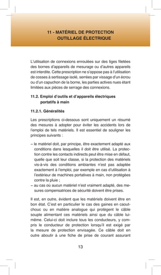 13 
11 - MATÉRIEL DE PROTECTION 
OUTILLAGE ÉLECTRIQUE 
L’utilisation de connexions enroulées sur des tiges filetées des bornes d’appareils de mesurage ou d’autres appareils est interdite. Cette prescription ne s’oppose pas à l’utilisation de cosses à sertissage isolé, serrées par vissage d’un écrou ou d’un capuchon de la borne, les parties actives nues étant limitées aux pièces de serrage des connexions. 
11.2. Emploi d’outils et d’appareils électriques 
portatifs à main 
11.2.1. Généralités 
Les prescriptions ci-dessous sont uniquement un résumé des mesures à adopter pour éviter les accidents lors de l’emploi de tels matériels. Il est essentiel de souligner les principes suivants : 
− le matériel doit, par principe, être exactement adapté aux conditions dans lesquelles il doit être utilisé. La protection contre les contacts indirects peut être mise en défaut, quelle que soit leur classe, si la protection des matériels vis-à-vis des conditions ambiantes n’est pas adaptée exactement à l’emploi, par exemple en cas d’utilisation à l’extérieur de machines portatives à main, non protégées contre la pluie ; 
− au cas où aucun matériel n’est vraiment adapté, des mesures compensatrices de sécurité doivent être prises. 
Il est, en outre, évident que les matériels doivent être en bon état. C’est en particulier le cas des gaines en caoutchouc ou en matière analogue qui protègent le câble souple alimentant ces matériels ainsi que du câble lui- même. Celui-ci doit inclure tous les conducteurs, y compris le conducteur de protection lorsqu’il est exigé par la mesure de protection envisagée. Ce câble doit en outre aboutir à une fiche de prise de courant assurant  