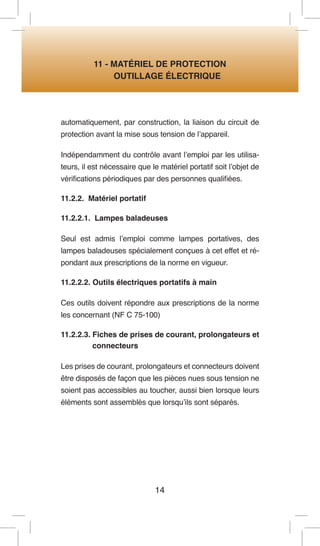 14 
11 - MATÉRIEL DE PROTECTION 
OUTILLAGE ÉLECTRIQUE 
automatiquement, par construction, la liaison du circuit de protection avant la mise sous tension de l’appareil. 
Indépendamment du contrôle avant l’emploi par les utilisateurs, il est nécessaire que le matériel portatif soit l’objet de vérifications périodiques par des personnes qualifiées. 
11.2.2. Matériel portatif 
11.2.2.1. Lampes baladeuses 
Seul est admis l’emploi comme lampes portatives, des lampes baladeuses spécialement conçues à cet effet et répondant aux prescriptions de la norme en vigueur. 
11.2.2.2. Outils électriques portatifs à main 
Ces outils doivent répondre aux prescriptions de la norme les concernant (NF C 75-100) 
11.2.2.3. Fiches de prises de courant, prolongateurs et connecteurs 
Les prises de courant, prolongateurs et connecteurs doivent être disposés de façon que les pièces nues sous tension ne soient pas accessibles au toucher, aussi bien lorsque leurs éléments sont assemblés que lorsqu’ils sont séparés.  