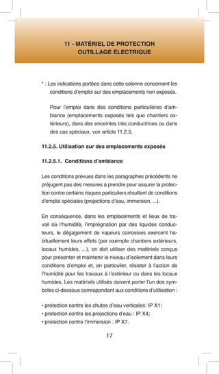 17 
11 - MATÉRIEL DE PROTECTION 
OUTILLAGE ÉLECTRIQUE 
* : Les indications portées dans cette colonne concernent les conditions d’emploi sur des emplacements non exposés. 
Pour l’emploi dans des conditions particulières d’ambiance (emplacements exposés tels que chantiers extérieurs), dans des enceintes très conductrices ou dans des cas spéciaux, voir article 11.2.5. 
11.2.5. Utilisation sur des emplacements exposés 
11.2.5.1. Conditions d’ambiance 
Les conditions prévues dans les paragraphes précédents ne préjugent pas des mesures à prendre pour assurer la protection contre certains risques particuliers résultant de conditions d’emploi spéciales (projections d’eau, immersion, ...). 
En conséquence, dans les emplacements et lieux de travail où l’humidité, l’imprégnation par des liquides conducteurs, le dégagement de vapeurs corrosives exercent habituellement leurs effets (par exemple chantiers extérieurs, locaux humides, ...), on doit utiliser des matériels conçus pour présenter et maintenir le niveau d’isolement dans leurs conditions d’emploi et, en particulier, résister à l’action de l’humidité pour les travaux à l’extérieur ou dans les locaux humides. Les matériels utilisés doivent porter l’un des symboles ci-dessous correspondant aux conditions d’utilisation : 
• protection contre les chutes d’eau verticales: IP X1; 
• protection contre les projections d’eau : IP X4; 
• protection contre l’immersion : IP X7.  