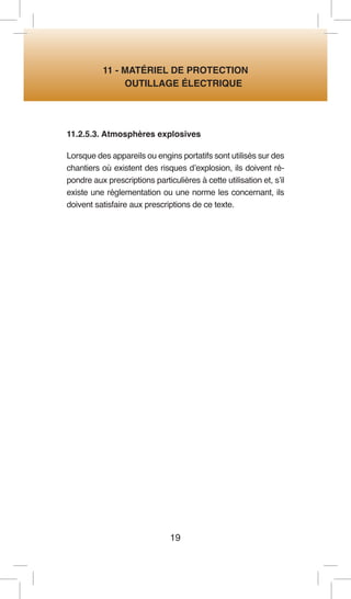 19 
11 - MATÉRIEL DE PROTECTION 
OUTILLAGE ÉLECTRIQUE 
11.2.5.3. Atmosphères explosives 
Lorsque des appareils ou engins portatifs sont utilisés sur des chantiers où existent des risques d’explosion, ils doivent répondre aux prescriptions particulières à cette utilisation et, s’il existe une réglementation ou une norme les concernant, ils doivent satisfaire aux prescriptions de ce texte.  