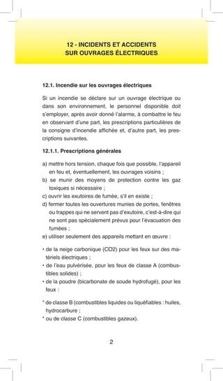 2 
12 - INCIDENTS ET ACCIDENTS 
SUR OUVRAGES ÉLECTRIQUES 
12.1. Incendie sur les ouvrages électriques 
Si un incendie se déclare sur un ouvrage électrique ou dans son environnement, le personnel disponible doit s’employer, après avoir donné l’alarme, à combattre le feu en observant d’une part, les prescriptions particulières de la consigne d’incendie affichée et, d’autre part, les prescriptions suivantes. 
12.1.1. Prescriptions générales 
a) mettre hors tension, chaque fois que possible, l’appareil en feu et, éventuellement, les ouvrages voisins ; 
b) se munir des moyens de protection contre les gaz toxiques si nécessaire ; 
c) ouvrir les exutoires de fumée, s’il en existe ; 
d) fermer toutes les ouvertures munies de portes, fenêtres ou trappes qui ne servent pas d’exutoire, c’est-à-dire qui ne sont pas spécialement prévus pour l’évacuation des fumées ; 
e) utiliser seulement des appareils mettant en oeuvre : 
• de la neige carbonique (CO2) pour les feux sur des matériels électriques ; 
• de l’eau pulvérisée, pour les feux de classe A (combustibles solides) ; 
• de la poudre (bicarbonate de soude hydrofugé), pour les feux : 
* de classe B (combustibles liquides ou liquéfiables : huiles, hydrocarbure ; 
* ou de classe C (combustibles gazeux).  
