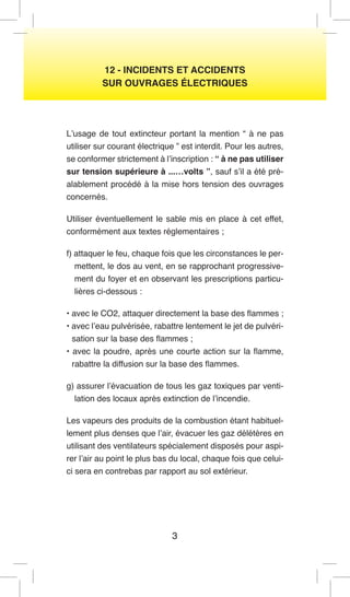 3 
12 - INCIDENTS ET ACCIDENTS 
SUR OUVRAGES ÉLECTRIQUES 
L’usage de tout extincteur portant la mention “ à ne pas utiliser sur courant électrique ” est interdit. Pour les autres, se conformer strictement à l’inscription : “ à ne pas utiliser sur tension supérieure à ...…volts ”, sauf s’il a été préalablement procédé à la mise hors tension des ouvrages concernés. 
Utiliser éventuellement le sable mis en place à cet effet, conformément aux textes réglementaires ; 
f) attaquer le feu, chaque fois que les circonstances le permettent, le dos au vent, en se rapprochant progressivement du foyer et en observant les prescriptions particulières ci-dessous : 
• avec le CO2, attaquer directement la base des flammes ; 
• avec l’eau pulvérisée, rabattre lentement le jet de pulvérisation sur la base des flammes ; 
• avec la poudre, après une courte action sur la flamme, rabattre la diffusion sur la base des flammes. 
g) assurer l’évacuation de tous les gaz toxiques par ventilation des locaux après extinction de l’incendie. 
Les vapeurs des produits de la combustion étant habituellement plus denses que l’air, évacuer les gaz délétères en utilisant des ventilateurs spécialement disposés pour aspirer l’air au point le plus bas du local, chaque fois que celui- ci sera en contrebas par rapport au sol extérieur.  