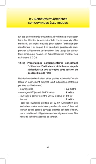 4 
12 - INCIDENTS ET ACCIDENTS 
SUR OUVRAGES ÉLECTRIQUES 
En cas de vêtements enflammés, la victime se roulera par terre, les témoins la recouvriront de couvertures, de vêtements ou de linges mouillés pour obtenir l’extinction par étouffement ; au cas où il ne serait pas possible de s’approcher suffisamment de la victime, faire usage des extincteurs indiqués ci-dessus, en évitant toutefois d’utiliser des extincteurs à CO2. 
12.1.2. Prescriptions complémentaires concernant l’utilisation d’extincteurs et de lances de pulvérisation sur des ouvrages sous tension ou susceptibles de l’être 
Maintenir entre l’extincteur et les parties actives de l’installation un écartement minimal (sauf indications contraires portées sur l’extincteur) 
− ouvrages BT : 0,5 mètre 
− ouvrages HT jusqu’à 20 kV inclus : 1 mètre 
− ouvrages compris entre 20 kV exclus et 50 kV 
inclus : 2 mètre 
− pour les ouvrages au-delà de 50 kV. L’utilisation des extincteurs n’est autorisée que dans le cas où l’on est certain que la partie d’ouvrage sinistrée est hors tension, sans qu’elle soit obligatoirement consignée et sans être tenu de vérifier l’absence de tension.  
