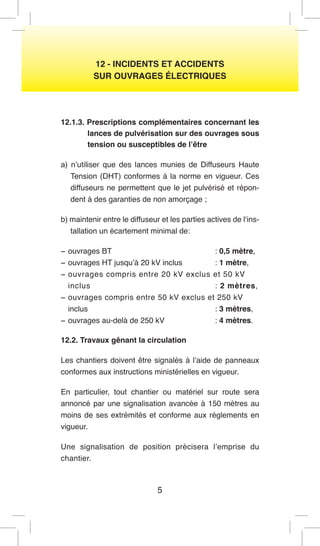 5 
12 - INCIDENTS ET ACCIDENTS 
SUR OUVRAGES ÉLECTRIQUES 
12.1.3. Prescriptions complémentaires concernant les lances de pulvérisation sur des ouvrages sous tension ou susceptibles de l’être 
a) n’utiliser que des lances munies de Diffuseurs Haute Tension (DHT) conformes à la norme en vigueur. Ces diffuseurs ne permettent que le jet pulvérisé et répondent à des garanties de non amorçage ; 
b) maintenir entre le diffuseur et les parties actives de l‘installation un écartement minimal de: 
− ouvrages BT : 0,5 mètre, 
− ouvrages HT jusqu’à 20 kV inclus : 1 mètre, 
− ouvrages compris entre 20 kV exclus et 50 kV 
inclus : 2 mètres, 
− ouvrages compris entre 50 kV exclus et 250 kV 
inclus : 3 mètres, 
− ouvrages au-delà de 250 kV : 4 mètres. 
12.2. Travaux gênant la circulation 
Les chantiers doivent être signalés à l’aide de panneaux conformes aux instructions ministérielles en vigueur. 
En particulier, tout chantier ou matériel sur route sera annoncé par une signalisation avancée à 150 mètres au moins de ses extrémités et conforme aux règlements en vigueur. 
Une signalisation de position précisera l’emprise du chantier.  