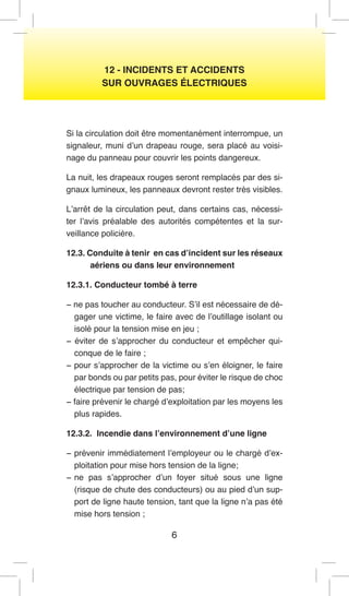 6 
12 - INCIDENTS ET ACCIDENTS 
SUR OUVRAGES ÉLECTRIQUES 
Si la circulation doit être momentanément interrompue, un signaleur, muni d’un drapeau rouge, sera placé au voisinage du panneau pour couvrir les points dangereux. 
La nuit, les drapeaux rouges seront remplacés par des signaux lumineux, les panneaux devront rester très visibles. 
L’arrêt de la circulation peut, dans certains cas, nécessiter l’avis préalable des autorités compétentes et la surveillance policière. 
12.3. Conduite à tenir en cas d’incident sur les réseaux aériens ou dans leur environnement 
12.3.1. Conducteur tombé à terre 
− ne pas toucher au conducteur. S’il est nécessaire de dégager une victime, le faire avec de l’outillage isolant ou isolé pour la tension mise en jeu ; 
− éviter de s’approcher du conducteur et empêcher quiconque de le faire ; 
− pour s’approcher de la victime ou s’en éloigner, le faire par bonds ou par petits pas, pour éviter le risque de choc électrique par tension de pas; 
− faire prévenir le chargé d’exploitation par les moyens les plus rapides. 
12.3.2. Incendie dans l’environnement d’une ligne 
− prévenir immédiatement l’employeur ou le chargé d’exploitation pour mise hors tension de la ligne; 
− ne pas s’approcher d’un foyer situé sous une ligne (risque de chute des conducteurs) ou au pied d’un support de ligne haute tension, tant que la ligne n’a pas été mise hors tension ;  