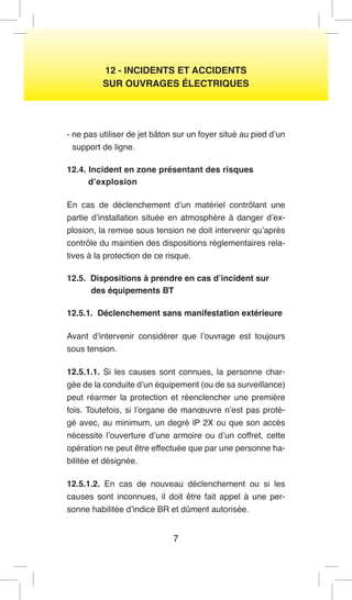 7 
12 - INCIDENTS ET ACCIDENTS 
SUR OUVRAGES ÉLECTRIQUES 
- ne pas utiliser de jet bâton sur un foyer situé au pied d’un support de ligne. 
12.4. Incident en zone présentant des risques 
d’explosion 
En cas de déclenchement d’un matériel contrôlant une partie d’installation située en atmosphère à danger d’explosion, la remise sous tension ne doit intervenir qu’après contrôle du maintien des dispositions réglementaires relatives à la protection de ce risque. 
12.5. Dispositions à prendre en cas d’incident sur 
des équipements BT 
12.5.1. Déclenchement sans manifestation extérieure 
Avant d’intervenir considérer que l’ouvrage est toujours sous tension. 
12.5.1.1. Si les causes sont connues, la personne chargée de la conduite d’un équipement (ou de sa surveillance) peut réarmer la protection et réenclencher une première fois. Toutefois, si l’organe de manoeuvre n’est pas protégé avec, au minimum, un degré lP 2X ou que son accès nécessite l’ouverture d’une armoire ou d’un coffret, cette opération ne peut être effectuée que par une personne habilitée et désignée. 
12.5.1.2. En cas de nouveau déclenchement ou si les causes sont inconnues, il doit être fait appel à une personne habilitée d’indice BR et dûment autorisée.  