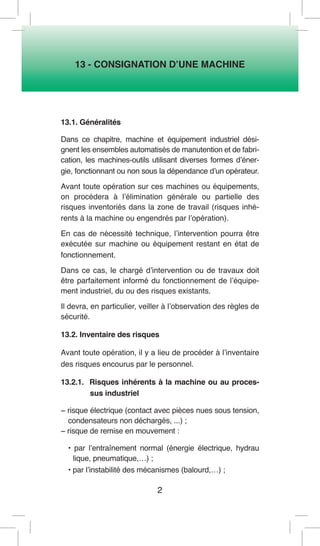 2 
13 - CONSIGNATION D’UNE MACHINE 
13.1. Généralités 
Dans ce chapitre, machine et équipement industriel désignent les ensembles automatisés de manutention et de fabrication, les machines-outils utilisant diverses formes d’énergie, fonctionnant ou non sous la dépendance d’un opérateur. 
Avant toute opération sur ces machines ou équipements, on procédera à l’élimination générale ou partielle des risques inventoriés dans la zone de travail (risques inhérents à la machine ou engendrés par l’opération). 
En cas de nécessité technique, l’intervention pourra être exécutée sur machine ou équipement restant en état de fonctionnement. 
Dans ce cas, le chargé d’intervention ou de travaux doit être parfaitement informé du fonctionnement de l’équipement industriel, du ou des risques existants. 
Il devra, en particulier, veiller à l’observation des règles de sécurité. 
13.2. Inventaire des risques 
Avant toute opération, il y a lieu de procéder à l’inventaire des risques encourus par le personnel. 
13.2.1. Risques inhérents à la machine ou au processus industriel 
− risque électrique (contact avec pièces nues sous tension, condensateurs non déchargés, ...) ; 
− risque de remise en mouvement : 
• par l’entraînement normal (énergie électrique, hydrau 
lique, pneumatique,…) ; 
• par l’instabilité des mécanismes (balourd,…) ;  