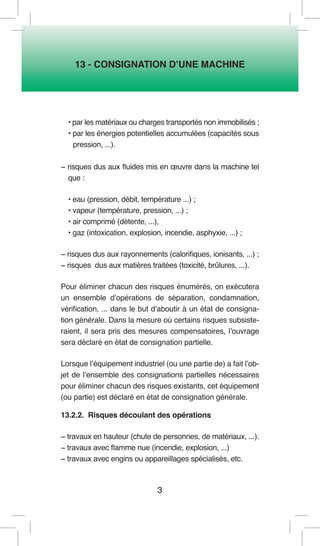 3 
13 - CONSIGNATION D’UNE MACHINE 
• par les matériaux ou charges transportés non immobilisés ; 
• par les énergies potentielles accumulées (capacités sous 
pression, ...). 
− risques dus aux fluides mis en oeuvre dans la machine tel que : 
• eau (pression, débit, température ...) ; 
• vapeur (température, pression, ...) ; 
• air comprimé (détente, ...), 
• gaz (intoxication, explosion, incendie, asphyxie, ...) ; 
− risques dus aux rayonnements (calorifiques, ionisants, ...) ; 
− risques dus aux matières traitées (toxicité, brûlures, ...). 
Pour éliminer chacun des risques énumérés, on exécutera un ensemble d’opérations de séparation, condamnation, vérification, ... dans le but d’aboutir à un état de consignation générale. Dans la mesure où certains risques subsisteraient, il sera pris des mesures compensatoires, l’ouvrage sera déclaré en état de consignation partielle. 
Lorsque l’équipement industriel (ou une partie de) a fait l’objet de l’ensemble des consignations partielles nécessaires pour éliminer chacun des risques existants, cet équipement (ou partie) est déclaré en état de consignation générale. 
13.2.2. Risques découlant des opérations 
− travaux en hauteur (chute de personnes, de matériaux, ...). 
− travaux avec flamme nue (incendie, explosion, ...) 
− travaux avec engins ou appareillages spécialisés, etc.  
