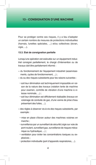 4 
13 - CONSIGNATION D’UNE MACHINE 
Pour se protéger contre ces risques, il y a lieu d’adopter un certain nombre de mesures de protections individuelles (harnais, lunettes spéciales, ...) et/ou collectives (écran, vigie, ...). 
13.3. Etat de consignation partielle 
Lorsqu’une opération est exécutée sur un équipement industriel consigné partiellement, le chargé d’intervention ou de travaux doit être parfaitement informé : 
− du fonctionnement de l’équipement industriel (asservissements, cycles de fonctionnement, ...) ; 
− du ou des risques subsistants pour les raisons suivantes : 
• soit leur élimination est techniquement impossible en raison de la nature des travaux (rotation lente de machine pour examen, contrôle de vibration d’une machine à vitesse nominale, ...) ; 
• soit leur élimination est difficilement réalisable (travaux en voisinage de conduite de gaz, d’une vanne de prise d’eau présentant des fuites, ...). 
− des règles à observer vis-à-vis des risques subsistants, par exemple : 
• mise en place d’écran autour des machines voisines en marche ; 
• surveillance par un surveillant de sécurité (vigie sur voie de pont roulant, surveillant gaz, surveillance de risques mécanique ou hydraulique, ...) ; 
• ventilation pour éviter les concentrations toxiques ou explosives ; 
• protection individuelle (port d’appareils respiratoires, ...).  