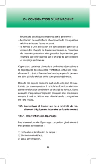 6 
13 - CONSIGNATION D’UNE MACHINE 
− l’inventaire des risques encourus par le personnel ; 
− l’exécution des opérations aboutissant à la consignation relative à chaque risque recensé ; 
− la remise d’une attestation de consignation générale à chacun des chargés de travaux concernés ou l’adoption de mesures présentant des garanties équivalentes, par exemple pose de cadenas par le chargé de consignation et le chargé de travaux. 
Cependant, certaines circulations de fluides nécessaires à la sauvegarde des matériels (ventilation, circuit de refroidissement, ...) ne présentant aucun risque pour le personnel sont parfois exclues de la consignation générale. 
Dans le cas où une personne agit seule, elle peut être autorisée par son employeur à remplir les fonctions de chargé de consignation générale et de chargé de travaux. Dans ce cas le chargé de consignation consigne pour son propre compte, il doit se délivrer une attestation de consignation de 1ère étape. 
13.5. Interventions et travaux sur ou à proximité de machines et d’équipement industriels en fonctionnement 
13.5.1. Interventions de dépannage 
Les interventions de dépannage comportent généralement trois phases successives : 
1) recherche et localisation du défaut ; 
2) élimination du défaut ; 
3) essai et vérification.  