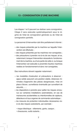 7 
13 - CONSIGNATION D’UNE MACHINE 
Les étapes 1 et 3 peuvent se réaliser sans consignation, l’étape 2 sera exécutée systématiquement sous le régime de l’état de consignation générale ou de l’état de consignation partielle. 
Le personnel d’intervention doit être parfaitement informé : 
− des risques présentés par la machine sur laquelle l’intervention est effectuée ; 
− des risques présentés par les machines non consignées ; 
− des précautions à prendre vis-à-vis de ces risques ;et ce, notamment, lorsque l’intervention nécessite le fonctionnement de la machine, ou d’une partie de celle-ci, ou lorsque l’intervention est exécutée à proximité d’autres machines restées en fonctionnement et donc non consignées. 
Des instructions doivent rappeler notamment : 
− les modalités d’exécution et précautions à observer : appui solide assurant une position stable, distances minimales d’approche des pièces dangereuses, mise en place d’écran, surveillance éventuelle par surveillant de sécurité,… ; 
− les dispositions à prendre pour pallier les risques encourus sur certaines installations automatisées, en cas de manoeuvres accidentelles ou intentionnelles de capteurs, détecteurs et tous organes de commande automatique ; 
− les mesures de protection individuelles nécessaires vis- à-vis des risques subsistants, par exemple : 
• risque électrique : vêtements, gants, casque ; 
• chaussures, outils isolants ;  