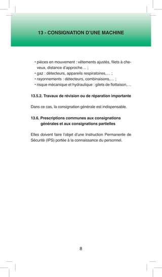 8 
13 - CONSIGNATION D’UNE MACHINE 
• pièces en mouvement : vêtements ajustés, filets à cheveux, distance d’approche… ; 
• gaz : détecteurs, appareils respiratoires,… ; 
• rayonnements : détecteurs, combinaisons,… ; 
• risque mécanique et hydraulique : gilets de flottaison,… 
13.5.2. Travaux de révision ou de réparation importante 
Dans ce cas, la consignation générale est indispensable. 
13.6. Prescriptions communes aux consignations 
générales et aux consignations partielles 
Elles doivent faire l’objet d’une Instruction Permanente de Sécurité (IPS) portée à la connaissance du personnel.  