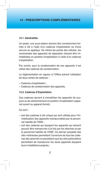 2 
14 - PRESCRIPTIONS COMPLÉMENTAIRES 
14.1. Généralités 
Un poste, une sous-station doivent être constamment fermés à clé à l’aide d’un cadenas d’exploitation ou d’une serrure en applique. De même les portes des cellules, les commandes des appareils de séparation doivent être immobilisées en position d’exploitation à l’aide d’un cadenas d’exploitation. 
Par contre, pour la condamnation de ces appareils il est utilisé des cadenas de condamnation. 
La réglementation en vigueur à l’Office prévoit l’utilisation de deux sortes de cadenas : 
− Cadenas d’exploitation ; 
− Cadenas de condamnation des appareils. 
14.2. Cadenas d’Exploitation 
Ces cadenas servent à immobiliser les appareils de coupure ou de sectionnement en position d’exploitation (appareil ouvert ou appareil fermé). 
Ce sont : 
− soit des cadenas à clé unique qui sont utilisés pour l’immobilisation des appareils manoeuvrables par le personnel habilité de l’ONE ; 
− soit des cadenas qui équipent les appareils qui doivent pouvoir être manoeuvrés à la fois par les abonnés et par le personnel habilité de l’ONE. Ce dernier possède des clés maîtresses permettant l’ouverture de tous les cadenas des abonnés ne possédant que les clés particulières permettant de manoeuvrer les seuls appareils équipant leurs installations propres ;  