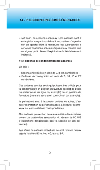 3 
14 - PRESCRIPTIONS COMPLÉMENTAIRES 
− soit enfin, des cadenas spéciaux ; ces cadenas sont à exemplaire unique immobilisant en position d’exploitation un appareil dont la manoeuvre est subordonnée à certaines conditions spéciales figurant aux recueils des consignes particulières d’exploitation de l’établissement intéressé. 
14.3. Cadenas de condamnation des appareils 
Ce sont : 
− Cadenas individuels en série de 2, 3 et 5 numérotées ; 
− Cadenas de consignation en série de 5, 10, 15 et 20 numérotées. 
Ces cadenas sont les seuls qui puissent être utilisés pour la condamnation en position d’ouverture (départ de poste ou sectionneurs de ligne par exemple) ou en position de fermeture (mise à la terre et en court-circuit par exemple). 
Ils permettent ainsi, à l’exclusion de tous les autres, d’assurer la protection du personnel appelé à exécuter des travaux sur les installations correspondantes. 
Ces cadenas peuvent en outre être utilisés dans certains autres cas particuliers (séparation du réseau de l’O.N.E d’installations dangereuses pour la sécurité de son personnel). 
Les séries de cadenas individuels ne sont remises qu’aux agents habilités BC et / ou HC, et / ou BR.  