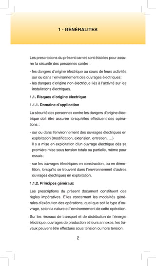 1 - GÉNÉRALITES 
2 
Les prescriptions du présent carnet sont établies pour assurer la sécurité des personnes contre : 
- les dangers d’origine électrique au cours de leurs activités sur ou dans I’environnement des ouvrages électriques; 
- les dangers d’origine non électrique liés à l’activité sur les installations électriques. 
1.1. Risques d’origine électrique 
1.1.1. Domaine d’application 
La sécurité des personnes contre les dangers d’origine électrique doit être assurée lorsqu’elles effectuent des opérations : 
- sur ou dans l’environnement des ouvrages électriques en exploitation (modification, extension, entretien, …) 
Il y a mise en exploitation d’un ouvrage électrique dès sa première mise sous tension totale ou partielle, même pour essais; 
- sur les ouvrages électriques en construction, ou en démolition, lorsqu’ils se trouvent dans l’environnement d’autres ouvrages électriques en exploitation. 
1.1.2. Principes généraux 
Les prescriptions du présent document constituent des règles impératives. Elles concernent les modalités générales d’exécution des opérations, quel que soit le type d’ouvrage, selon la nature et l’environnement de cette opération. 
Sur les réseaux de transport et de distribution de l’énergie électrique, ouvrages de production et leurs annexes, les travaux peuvent être effectués sous tension ou hors tension.  