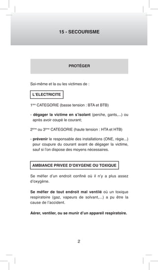 2 
15 - SECOURISME 
PROTÉGER 
Soi-même et la ou les victimes de : 
L’ELECTRICITE 
1ère CATEGORIE (basse tension : BTA et BTB) 
- dégager la victime en s’isolant (perche, gants,...) ou 
après avoir coupé le courant; 
2ème ou 3ème CATEGORIE (haute tension : HTA et HTB) 
- prévenir le responsable des installations (ONE, régie...) 
pour coupure du courant avant de dégager la victime, 
sauf si l’on dispose des moyens nécessaires. 
AMBIANCE PRIVEE D’OXYGENE OU TOXIQUE 
Se méfier d’un endroit confiné où il n’y a plus assez 
d’oxygène. 
Se méfier de tout endroit mal ventilé où un toxique 
respiratoire (gaz, vapeurs de solvant,...) a pu être la 
cause de l’accident. 
Aérer, ventiler, ou se munir d’un appareil respiratoire. 
 
