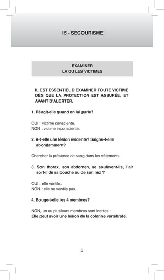 5 
15 - SECOURISME 
EXAMINER 
LA OU LES VICTIMES 
IL EST ESSENTIEL D’EXAMINER TOUTE VICTIME 
DÈS QUE LA PROTECTION EST ASSURÉE, ET 
AVANT D’ALERTER. 
1. Réagit-elle quand on lui parle? 
OUI : victime consciente. 
NON : victime inconsciente. 
2. A-t-elle une lésion évidente? Saigne-t-elle 
abondamment? 
Chercher la présence de sang dans les vêtements... 
3. Son thorax, son abdomen, se soulèvent-ils, l’air 
sort-il de sa bouche ou de son nez ? 
OUI : elle ventile. 
NON : elle ne ventile pas. 
4. Bouge-t-elle les 4 membres? 
NON, un ou plusieurs membres sont inertes : 
Elle peut avoir une lésion de la colonne vertébrale. 
 