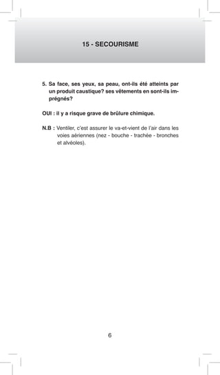 6 
15 - SECOURISME 
5. Sa face, ses yeux, sa peau, ont-ils été atteints par un produit caustique? ses vêtements en sont-ils imprégnés? 
OUI : il y a risque grave de brûlure chimique. 
N.B : Ventiler, c’est assurer le va-et-vient de l’air dans les voies aériennes (nez - bouche - trachée - bronches et alvéoles).  