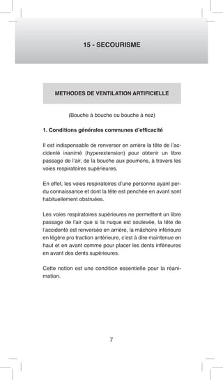 7 
15 - SECOURISME 
METHODES DE VENTILATION ARTIFICIELLE 
(Bouche à bouche ou bouche à nez) 
1. Conditions générales communes d’efficacité 
Il est indispensable de renverser en arrière la tête de l’ac-cidenté 
inanimé (hyperextension) pour obtenir un libre 
passage de l’air, de la bouche aux poumons, à travers les 
voies respiratoires supérieures. 
En effet, les voies respiratoires d’une personne ayant per-du 
connaissance et dont la tête est penchée en avant sont 
habituellement obstruées. 
Les voies respiratoires supérieures ne permettent un libre 
passage de l’air que si la nuque est soulevée, la tête de 
l’accidenté est renversée en arrière, la mâchoire inférieure 
en légère pro traction antérieure, c’est à dire maintenue en 
haut et en avant comme pour placer les dents inférieures 
en avant des dents supérieures. 
Cette notion est une condition essentielle pour la réani-mation. 
 