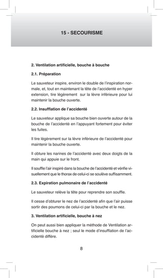8 
15 - SECOURISME 
2. Ventilation artificielle, bouche à bouche 
2.1. Préparation 
Le sauveteur inspire, environ le double de l’inspiration normale, et, tout en maintenant la tête de l’accidenté en hyper extension, tire légèrement sur la lèvre inférieure pour lui maintenir la bouche ouverte. 
2.2. Insufflation de l’accidenté 
Le sauveteur applique sa bouche bien ouverte autour de la bouche de l’accidenté en l’appuyant fortement pour éviter les fuites. 
Il tire légèrement sur la lèvre inférieure de l’accidenté pour maintenir la bouche ouverte. 
Il obture les narines de l’accidenté avec deux doigts de la main qui appuie sur le front. 
Il souffle l’air inspiré dans la bouche de l’accidenté et vérifie visuellement que le thorax de celui-ci se soulève suffisamment. 
2.3. Expiration pulmonaire de l’accidenté 
Le sauveteur relève la tête pour reprendre son souffle. 
Il cesse d’obturer le nez de l’accidenté afin que l’air puisse sortir des poumons de celui-ci par la bouche et le nez. 
3. Ventilation artificielle, bouche à nez 
On peut aussi bien appliquer la méthode de Ventilation artificielle bouche à nez ; seul le mode d’insufflation de l’accidenté diffère.  