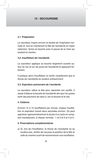 9 
15 - SECOURISME 
3.1. Préparation 
Le sauveteur inspire environ le double de l’inspiration normale et, tout en maintenant la tête de l’accidenté en hyper extension, ferme sa bouche avec le pouce de la main qui soutient le menton. 
3.2. Insufflation de l’accidenté. 
Le sauveteur applique sa bouche largement ouverte autour du nez et sur les joues de l’accidenté et appuyant fortement. 
Il pratique alors l’insufflation et vérifie visuellement que le thorax de l’accidenté se soulève suffisamment. 
3.3. Expiration pulmonaire de l’accidenté 
Le sauveteur relève la tête pour reprendre son souffle. Il cesse d’obturer la bouche de l’accidenté afin que l’air puisse sortir des poumons de celui-ci, par la bouche et le nez. 
4. Cadence 
Environ 12 à 15 insufflations par minute, chaque insufflation et expiration durant deux secondes environ. On peut apprécier approximativement la durée d’un cycle en comptant mentalement, à vitesse normale : 1 et 2 et 3 et 4 et 5. 
5. Prescriptions complémentaires 
a) Si, lors de l’insufflation, le thorax de l’accidenté ne se soulève pas, vérifier de nouveau la position de la tête et celle du menton avant de recommencer une insufflation.  