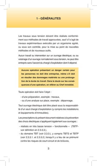 3 
1 - GÉNÉRALITES 
Les travaux sous tension doivent être réalisés conformément aux méthodes de travail approuvées, sauf s’il s’agit de travaux expérimentaux exécutés par un organisme agréé, ou sous son contrôle, pour la mise au point de nouvelles méthodes et de nouveaux outils. 
Aucun travail ou intervention sur un ouvrage électrique, ou au voisinage d’un ouvrage normalement sous tension, ne peut être entrepris sans l’accord du chargé d’exploitation dont il dépend. 
Aucune opération présentant un danger certain pour les personnes ne doit être entreprise, même s’il doit en résulter des dommages matériels ou une prolongation de la durée du travail. Dans le doute sur les conséquences d’une opération, en référer au Chef immédiat. 
Toute opération doit faire l’objet : 
- d’une préparation, exemple : travaux, 
- ou d’une analyse sur place, exemple : dépannage. 
Tout ouvrage électrique doit être placé sous la responsabilité d’un seul chargé d’exploitation (y compris les installations et équipements d’immeubles). 
Les prescriptions du présent document relatives à la prévention des chocs électriques s’appliquent également aux ouvrages : 
- réalisés en très basse tension « fonctionnelle » (TBTF- voir définition en 2.3.3.3.), 
- du domaine TBT (voir 2.3.3.), y compris TBTS et TBTP (voir 2.3.3.1. et 2.3.3.2.) lorsqu’il y a lieu de se prémunir contre les risques de court-circuit et de brûlures,  