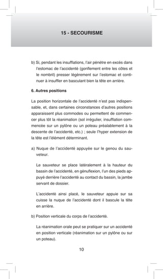 10 
15 - SECOURISME 
b) Si, pendant les insufflations, l’air pénètre en excès dans l’estomac de l’accidenté (gonflement entre les côtes et le nombril) presser légèrement sur l’estomac et continuer à insuffler en basculant bien la tête en arrière. 
6. Autres positions 
La position horizontale de l’accidenté n’est pas indispensable, et, dans certaines circonstances d’autres positions apparaissent plus commodes ou permettent de commencer plus tôt la réanimation (sol irrégulier, insufflation commencée sur un pylône ou un poteau préalablement à la descente de l’accidenté, etc.) ; seule l’hyper extension de la tête est l’élément déterminant. 
a) Nuque de l’accidenté appuyée sur le genou du sauveteur. 
Le sauveteur se place latéralement à la hauteur du bassin de l’accidenté, en génuflexion, l’un des pieds appuyé derrière l’accidenté au contact du bassin, la jambe servant de dossier. 
L’accidenté ainsi placé, le sauveteur appuie sur sa cuisse la nuque de l’accidenté dont il bascule la tête en arrière. 
b) Position verticale du corps de l’accidenté. 
La réanimation orale peut se pratiquer sur un accidenté en position verticale (réanimation sur un pylône ou sur un poteau).  