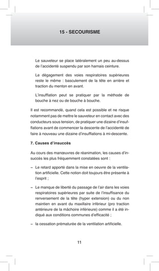 11 
15 - SECOURISME 
Le sauveteur se place latéralement un peu au-dessus de l’accidenté suspendu par son harnais ceinture. 
Le dégagement des voies respiratoires supérieures reste le même : basculement de la tête en arrière et traction du menton en avant. 
L’insufflation peut se pratiquer par la méthode de bouche à nez ou de bouche à bouche. 
Il est recommandé, quand cela est possible et ne risque notamment pas de mettre le sauveteur en contact avec des conducteurs sous tension, de pratiquer une dizaine d’insufflations avant de commencer la descente de l’accidenté de faire à nouveau une dizaine d’insufflations à mi-descente. 
7. Causes d’insuccès 
Au cours des manoeuvres de réanimation, les causes d’insuccès les plus fréquemment constatées sont : 
− Le retard apporté dans la mise en oeuvre de la ventilation artificielle. Cette notion doit toujours être présente à l’esprit ; 
− Le manque de liberté du passage de l’air dans les voies respiratoires supérieures par suite de l’insuffisance du renversement de la tête (hyper extension) ou du non maintien en avant du maxillaire inférieur (pro traction antérieure de la mâchoire inférieure) comme il a été indiqué aux conditions communes d’efficacité ; 
− la cessation prématurée de la ventilation artificielle.  