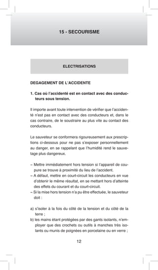 12 
15 - SECOURISME 
ELECTRISATIONS 
DEGAGEMENT DE L’ACCIDENTE 
1. Cas où l’accidenté est en contact avec des conduc-teurs 
sous tension. 
Il importe avant toute intervention de vérifier que l’acciden-té 
n’est pas en contact avec des conducteurs et, dans le 
cas contraire, de le soustraire au plus vite au contact des 
conducteurs. 
Le sauveteur se conformera rigoureusement aux prescrip-tions 
ci-dessous pour ne pas s’exposer personnellement 
au danger, en se rappelant que l’humidité rend le sauve-tage 
plus dangereux. 
− Mettre immédiatement hors tension si l’appareil de cou-pure 
se trouve à proximité du lieu de l’accident. 
− A défaut, mettre en court-circuit les conducteurs en vue 
d’obtenir le même résultat, en se mettant hors d’atteinte 
des effets du courant et du court-circuit. 
− Si la mise hors tension n’a pu être effectuée, le sauveteur 
doit : 
a) s’isoler à la fois du côté de la tension et du côté de la 
terre ; 
b) les mains étant protégées par des gants isolants, n’em-ployer 
que des crochets ou outils à manches très iso-lants 
ou munis de poignées en porcelaine ou en verre ; 
 