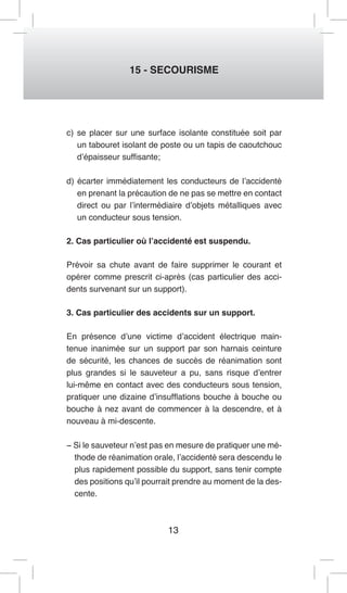 13 
15 - SECOURISME 
c) se placer sur une surface isolante constituée soit par un tabouret isolant de poste ou un tapis de caoutchouc d’épaisseur suffisante; 
d) écarter immédiatement les conducteurs de l’accidenté en prenant la précaution de ne pas se mettre en contact direct ou par l’intermédiaire d’objets métalliques avec un conducteur sous tension. 
2. Cas particulier où l’accidenté est suspendu. 
Prévoir sa chute avant de faire supprimer le courant et opérer comme prescrit ci-après (cas particulier des accidents survenant sur un support). 
3. Cas particulier des accidents sur un support. 
En présence d’une victime d’accident électrique maintenue inanimée sur un support par son harnais ceinture de sécurité, les chances de succès de réanimation sont plus grandes si le sauveteur a pu, sans risque d’entrer lui-même en contact avec des conducteurs sous tension, pratiquer une dizaine d’insufflations bouche à bouche ou bouche à nez avant de commencer à la descendre, et à nouveau à mi-descente. 
− Si le sauveteur n’est pas en mesure de pratiquer une méthode de réanimation orale, l’accidenté sera descendu le plus rapidement possible du support, sans tenir compte des positions qu’il pourrait prendre au moment de la descente.  