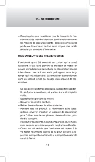 14 
15 - SECOURISME 
− Dans tous les cas, on utilisera pour la descente de l’accidenté après mise hors tension, son harnais ceinture et les moyens de secours prescrits : corde de service avec poulie ou descendeur, ou tout autre moyen plus rapide (échelle par exemple) s’il en existe. 
MISE EN OEUVRE DES PREMIERS SOINS. 
L’accidenté ayant été soustrait au contact qui a causé l’accident, il faut faire prévenir le médecin et mettre en oeuvre immédiatement la méthode de réanimation bouche à bouche ou bouche à nez, en la prolongeant aussi longtemps qu’il est nécessaire. La remplacer éventuellement dans un second temps par l’usage d’un appareil de réanimation. 
− Ne pas perdre un temps précieux à transporter l’accidenté, sauf pour le soustraire, s’il y a lieu à une atmosphère viciée. 
− Ecarter toutes personnes inutiles. 
− Desserrer le col et la ceinture. 
− Retirer éventuellement lunettes et dentier. 
− Pendant que se poursuit la réanimation sans appareillage, envoyer chercher un appareil de réanimation pour l’utiliser ensuite sur place et, éventuellement, pendant le transport. 
− Réchauffer l’accidenté, notamment par des couvertures, mais toujours sans interrompre la respiration artificielle. 
− Quand on est certain que l’accidenté est revenu à la vie rester néanmoins auprès de lui pour être prêt à reprendre la respiration artificielle si la respiration naturelle venait à fléchir.  