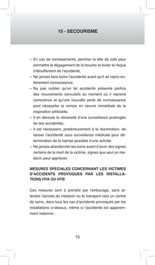 15 
15 - SECOURISME 
− En cas de vomissements, pencher la tête de coté pour permettre le dégagement de la bouche et éviter le risque d’étouffement de l’accidenté. 
− Ne jamais faire boire l’accidenté avant qu’il ait repris entièrement connaissance. 
− Ne pas oublier qu’un tel accidenté présente parfois des mouvements convulsifs au moment où il reprend conscience et qu’une nouvelle perte de connaissance peut nécessiter la remise en oeuvre immédiate de la respiration artificielle. 
− Il en découle la nécessité d’une surveillance prolongée de ces accidentés. 
− Il est nécessaire, postérieurement à la réanimation, de laisser l’accidenté sous surveillance médicale pour détermination de la reprise possible d’une activité. 
− Ne jamais abandonner les soins avant d’avoir des signes certains de la mort de la victime, signes que seul un médecin peut apprécier. 
MESURES SPECIALES CONCERNANT LES VICTIMES D’ACCIDENTS PROVOQUES PAR LES INSTALLATIONS HTA OU HTB 
Ces mesures sont à prendre par l’entourage, sans attendre l’arrivée du médecin ou le transport vers un centre de soins, dans tous les cas d’accidents provoqués par les installations ci-dessus, même si l’accidenté est apparemment indemne :  