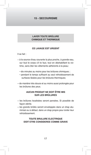 17 
15 - SECOURISME 
LAVER TOUTE BRÛLURE 
CHIMIQUE ET THERMIQUE 
CE LAVAGE EST URGENT 
Il se fait : 
− à la source d’eau courante la plus proche, à grande eau, 
sur tout le corps s’il le faut, tout en déshabillant la vic-time, 
sans ôter les vêtements adhérents à la peau: 
• dix minutes au moins pour les brûlures chimiques ; 
• pendant le temps suffisant au seul refroidissement de 
surfaces lésées pour les brûlures thermiques; 
− de manière très douce et au moins aussi prolongée pour 
les brûlures des yeux. 
AUCUN PRODUIT NE DOIT ÊTRE MIS 
SUR LES BRÛLURES 
− les brûlures localisées seront pansées. Si possible de 
façon stérile. 
− les grands brûlés seront enveloppés dans un drap alu-minisé 
ou à défaut, dans un drap propre pour éviter leur 
refroidissement. 
TOUTE BRULURE ELECTRIQUE 
DOIT ETRE CONSIDEREE COMME GRAVE 
 