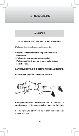 19 
15 - SECOURISME 
ALLONGER 
LA VICTIME EST CONSCIENTE; ELLE RESPIRE: 
L’allonger à plat sur le dos, sauf en cas de : 
• Plaie de la face: la mettre en position latérale 
de sécurité. 
• Plaie du thorax: position semi-assise. 
• Plaie du ventre: à plat sur le dos, mais jambes 
semi-fléchies. 
LA VICTIME EST INCONSCIENTE, MAIS ELLE RESPIRE: 
La mettre en position latérale de sécurité. 
Cette position évite l’étouffement par l’écoulement de 
vomissement ou de sang dans les voies respiratoires. 
Si l’on craint une atteinte de la colonne vertébrale, voir 
AUTRES SOINS 
 