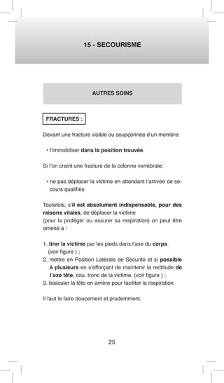 25 
15 - SECOURISME 
AUTRES SOINS 
FRACTURES : 
Devant une fracture visible ou soupçonnée d’un membre: 
• l’immobiliser dans la position trouvée. 
Si l’on craint une fracture de la colonne vertébrale: 
• ne pas déplacer la victime en attendant l’arrivée de se-cours 
qualifiés. 
Toutefois, s’il est absolument indispensable, pour des 
raisons vitales, de déplacer la victime 
(pour la protéger ou assurer sa respiration) on peut être 
amené à : 
1. tirer la victime par les pieds dans l’axe du corps. 
(voir figure ) ; 
2. mettre en Position Latérale de Sécurité et si possible 
à plusieurs en s’efforçant de maintenir la rectitude de 
l’axe tête, cou, tronc de la victime. (voir figure ) ; 
3. basculer la tête en arrière pour faciliter la respiration. 
Il faut le faire doucement et prudemment. 
 