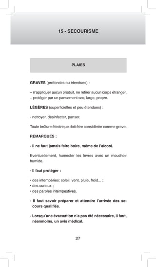 27 
15 - SECOURISME 
PLAIES 
GRAVES (profondes ou étendues) : 
− n’appliquer aucun produit, ne retirer aucun corps étranger, 
− protéger par un pansement sec, large, propre. 
LÉGÈRES (superficielles et peu étendues) : 
- nettoyer, désinfecter, panser. 
Toute brûlure électrique doit être considérée comme grave. 
REMARQUES : 
- Il ne faut jamais faire boire, même de l’alcool. 
Eventuellement, humecter les lèvres avec un mouchoir 
humide. 
- Il faut protéger : 
• des intempéries: soleil, vent, pluie, froid... ; 
• des curieux ; 
• des paroles intempestives. 
- Il faut savoir préparer et attendre l’arrivée des se-cours 
qualifiés. 
- Lorsqu’une évacuation n’a pas été nécessaire, il faut, 
néanmoins, un avis médical. 
 
