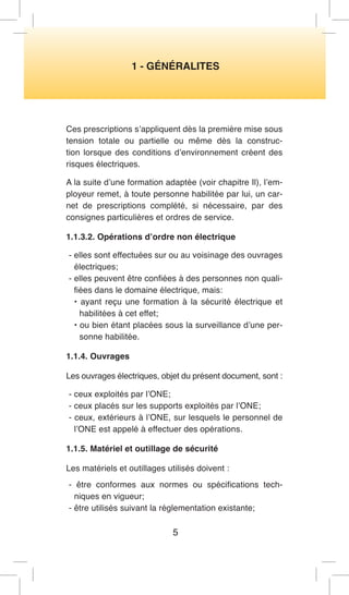 5 
1 - GÉNÉRALITES 
Ces prescriptions s’appliquent dès la première mise sous tension totale ou partielle ou même dès la construction lorsque des conditions d’environnement créent des risques électriques. 
A la suite d’une formation adaptée (voir chapitre Il), l’employeur remet, à toute personne habilitée par lui, un carnet de prescriptions complété, si nécessaire, par des consignes particulières et ordres de service. 
1.1.3.2. Opérations d’ordre non électrique 
- elles sont effectuées sur ou au voisinage des ouvrages électriques; 
- elles peuvent être confiées à des personnes non qualifiées dans le domaine électrique, mais: 
• ayant reçu une formation à la sécurité électrique et habilitées à cet effet; 
• ou bien étant placées sous la surveillance d’une personne habilitée. 
1.1.4. Ouvrages 
Les ouvrages électriques, objet du présent document, sont : 
- ceux exploités par l’ONE; 
- ceux placés sur les supports exploités par l’ONE; 
- ceux, extérieurs à l’ONE, sur lesquels le personnel de l’ONE est appelé à effectuer des opérations. 
1.1.5. Matériel et outillage de sécurité 
Les matériels et outillages utilisés doivent : 
- être conformes aux normes ou spécifications techniques en vigueur; 
- être utilisés suivant la réglementation existante;  