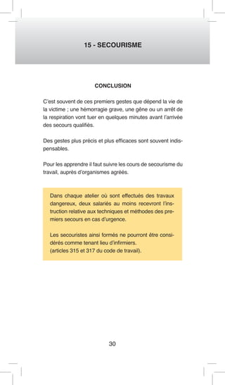 30 
15 - SECOURISME 
CONCLUSION 
C’est souvent de ces premiers gestes que dépend la vie de la victime ; une hémorragie grave, une gêne ou un arrêt de la respiration vont tuer en quelques minutes avant l’arrivée des secours qualifiés. 
Des gestes plus précis et plus efficaces sont souvent indispensables. 
Pour les apprendre il faut suivre les cours de secourisme du travail, auprès d’organismes agréés. 
Dans chaque atelier où sont effectués des travaux dangereux, deux salariés au moins recevront l’instruction relative aux techniques et méthodes des premiers secours en cas d’urgence. 
Les secouristes ainsi formés ne pourront être considérés comme tenant lieu d’infirmiers. 
(articles 315 et 317 du code de travail).  