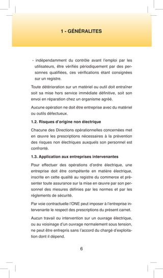 1 - GÉNÉRALITES 
- indépendamment du contrôle avant l’emploi par les utilisateurs, être vérifiés périodiquement par des personnes qualifiées, ces vérifications étant consignées sur un registre. 
Toute détérioration sur un matériel ou outil doit entraîner soit sa mise hors service immédiate définitive, soit son envoi en réparation chez un organisme agréé. 
Aucune opération ne doit être entreprise avec du matériel ou outils défectueux. 
1.2. Risques d’origine non électrique 
Chacune des Directions opérationnelles concernées met en oeuvre les prescriptions nécessaires à la prévention des risques non électriques auxquels son personnel est confronté. 
1.3. Application aux entreprises intervenantes 
Pour effectuer des opérations d’ordre électrique, une entreprise doit être compétente en matière électrique, inscrite en cette qualité au registre du commerce et présenter toute assurance sur la mise en oeuvre par son personnel des mesures définies par les normes et par les règlements de sécurité. 
Par voie contractuelle l’ONE peut imposer à l’entreprise intervenante le respect des prescriptions du présent carnet. 
Aucun travail ou intervention sur un ouvrage électrique, ou au voisinage d’un ouvrage normalement sous tension, ne peut être entrepris sans l’accord du chargé d’exploitation dont il dépend. 
6  