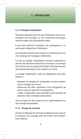 2 - DÉFINITIONS 
3 
2.1.2. Chargé d’exploitation 
Personne désignée par écrit par l’employeur comme responsable d’un ouvrage, ou d’un ensemble d’ouvrages, dont les limites sont précisément fixées. 
Il peut être autorisé à transférer ses prérogatives à un autre agent désigné par l’employeur. 
Les transferts doivent faire l’objet d’un document écrit ou d’un échange de messages collationnés. 
Le rôle du chargé d’exploitation consiste notamment à prendre les décisions concernant les accès à un ouvrage et à coordonner ces accès afin d’éviter toute répercussion des risques électriques d’un chantier sur l’autre. 
Le chargé d’exploitation, selon les délégations, peut être amené à : 
- désigner les chargés de consignation et dans certains cas les chargés de travaux, 
- déterminer les rôles respectifs et les prérogatives de chacun dans le cadre de la consignation, 
- veiller à l’application des instructions permanentes de sécurité et des consignes particulières. 
Tout ouvrage doit être placé sous la responsabilité d’un seul chargé d’exploitation. 
2.1.3. Chargé de conduite 
Personne désignée par écrit par l’employeur pour assurer la conduite d’un ouvrage dont les limites sont parfaitement définies.  