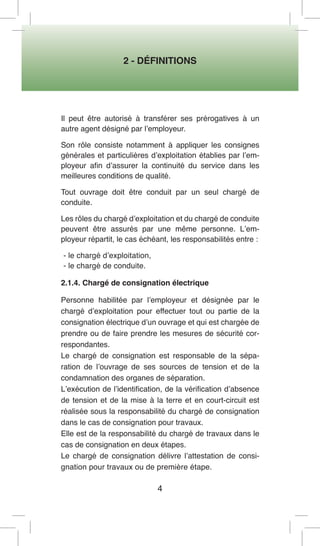2 - DÉFINITIONS 
4 
Il peut être autorisé à transférer ses prérogatives à un autre agent désigné par l’employeur. 
Son rôle consiste notamment à appliquer les consignes générales et particulières d’exploitation établies par l’employeur afin d’assurer la continuité du service dans les meilleures conditions de qualité. 
Tout ouvrage doit être conduit par un seul chargé de conduite. 
Les rôles du chargé d’exploitation et du chargé de conduite peuvent être assurés par une même personne. L’employeur répartit, le cas échéant, les responsabilités entre : 
- le chargé d’exploitation, 
- le chargé de conduite. 
2.1.4. Chargé de consignation électrique 
Personne habilitée par l’employeur et désignée par le chargé d’exploitation pour effectuer tout ou partie de la consignation électrique d’un ouvrage et qui est chargée de prendre ou de faire prendre les mesures de sécurité correspondantes. 
Le chargé de consignation est responsable de la séparation de l’ouvrage de ses sources de tension et de la condamnation des organes de séparation. 
L’exécution de l’identification, de la vérification d’absence de tension et de la mise à la terre et en court-circuit est réalisée sous la responsabilité du chargé de consignation dans le cas de consignation pour travaux. 
Elle est de la responsabilité du chargé de travaux dans le cas de consignation en deux étapes. 
Le chargé de consignation délivre l’attestation de consignation pour travaux ou de première étape.  