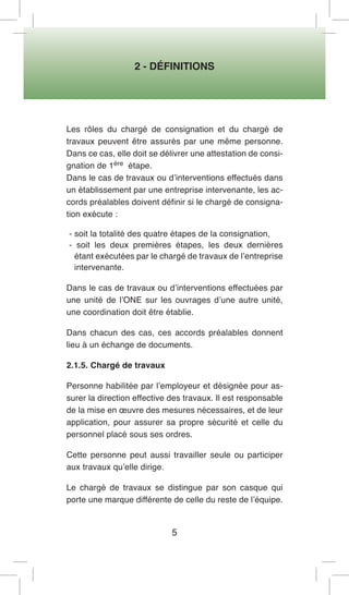 2 - DÉFINITIONS 
5 
Les rôles du chargé de consignation et du chargé de travaux peuvent être assurés par une même personne. Dans ce cas, elle doit se délivrer une attestation de consignation de 1ère étape. 
Dans le cas de travaux ou d’interventions effectués dans un établissement par une entreprise intervenante, les accords préalables doivent définir si le chargé de consignation exécute : 
- soit la totalité des quatre étapes de la consignation, 
- soit les deux premières étapes, les deux dernières étant exécutées par le chargé de travaux de l’entreprise intervenante. 
Dans le cas de travaux ou d’interventions effectuées par une unité de l’ONE sur les ouvrages d’une autre unité, une coordination doit être établie. 
Dans chacun des cas, ces accords préalables donnent lieu à un échange de documents. 
2.1.5. Chargé de travaux 
Personne habilitée par l’employeur et désignée pour assurer la direction effective des travaux. Il est responsable de la mise en oeuvre des mesures nécessaires, et de leur application, pour assurer sa propre sécurité et celle du personnel placé sous ses ordres. 
Cette personne peut aussi travailler seule ou participer aux travaux qu’elle dirige. 
Le chargé de travaux se distingue par son casque qui porte une marque différente de celle du reste de l’équipe.  