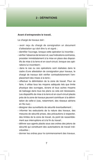 2 - DÉFINITIONS 
7 
Avant d’entreprendre le travail, 
Le chargé de travaux doit : 
- avoir reçu du chargé de consignation un document d’attestation qui doit être lu et signé ; 
- identifier l’ouvrage, lorsque cette opération lui incombe ; 
- vérifier l’absence de tension et, sauf indications contraires, procéder immédiatement à la mise en place des dispositifs de mise à la terre et en court-circuit, lorsque ces opérations lui incombent ; 
- dans le cas ou ces opérations sont réalisées dans le cadre d’une attestation de consignation pour travaux, le chargé de travaux doit vérifier contradictoirement l’emplacement des mises à la terre ; 
- effectuer la délimitation de la zone de travail. Pour ce faire, il utilise tous les moyens adéquats tels que limite physique des ouvrages, écrans et tous autres moyens de balisage dans tous les plans où cela est nécessaire. Les dispositifs de mise à la terre et en court-circuit placés près de la zone de travaux peuvent contribuer à la délimitation de celle-ci (cas, notamment, des réseaux aériens en fils nus) ; 
- désigner des surveillants de sécurité éventuellement ; 
- informer les exécutants de la nature des travaux, des mesures de sécurité prises, des précautions à respecter, des limites de la zone de travail, du point de rassemblement aux interruptions et à la fin du travail ; 
- délivrer aux agents placés sous ses ordres des jetons de sécurité qui constituent des autorisations de travail individuelles ; 
- donner les ordres pour le commencement des travaux.  