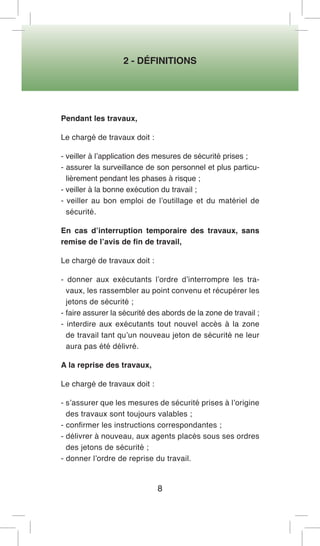 2 - DÉFINITIONS 
8 
Pendant les travaux, 
Le chargé de travaux doit : 
- veiller à l’application des mesures de sécurité prises ; 
- assurer la surveillance de son personnel et plus particulièrement pendant les phases à risque ; 
- veiller à la bonne exécution du travail ; 
- veiller au bon emploi de l’outillage et du matériel de sécurité. 
En cas d’interruption temporaire des travaux, sans remise de l’avis de fin de travail, 
Le chargé de travaux doit : 
- donner aux exécutants l’ordre d’interrompre les travaux, les rassembler au point convenu et récupérer les jetons de sécurité ; 
- faire assurer la sécurité des abords de la zone de travail ; 
- interdire aux exécutants tout nouvel accès à la zone de travail tant qu’un nouveau jeton de sécurité ne leur aura pas été délivré. 
A la reprise des travaux, 
Le chargé de travaux doit : 
- s’assurer que les mesures de sécurité prises à l’origine des travaux sont toujours valables ; 
- confirmer les instructions correspondantes ; 
- délivrer à nouveau, aux agents placés sous ses ordres des jetons de sécurité ; 
- donner l’ordre de reprise du travail.  