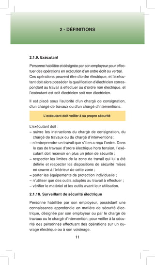 2 - DÉFINITIONS 
11 
2.1.9. Exécutant 
Personne habilitée et désignée par son employeur pour effectuer des opérations en exécution d’un ordre écrit ou verbal. 
Ces opérations peuvent être d’ordre électrique, et l’exécutant doit alors posséder la qualification d’électricien correspondant au travail à effectuer ou d’ordre non électrique, et l’exécutant est soit électricien soit non électricien. 
Il est placé sous l’autorité d’un chargé de consignation, d’un chargé de travaux ou d’un chargé d’interventions. 
L’exécutant doit veiller à sa propre sécurité 
L’exécutant doit : 
− suivre les instructions du chargé de consignation, du chargé de travaux ou du chargé d’interventions; 
− n’entreprendre un travail que s’il en a reçu l’ordre. Dans le cas de travaux d’ordre électrique hors tension, l’exécutant doit recevoir en plus un jeton de sécurité ; 
− respecter les limites de la zone de travail qui lui a été définie et respecter les dispositions de sécurité mises en oeuvre à l’intérieur de cette zone ; 
− porter les équipements de protection individuelle ; 
− n’utiliser que des outils adaptés au travail à effectuer ; 
− vérifier le matériel et les outils avant leur utilisation. 
2.1.10. Surveillant de sécurité électrique 
Personne habilitée par son employeur, possédant une connaissance approfondie en matière de sécurité électrique, désignée par son employeur ou par le chargé de travaux ou le chargé d’intervention, pour veiller à la sécurité des personnes effectuant des opérations sur un ouvrage électrique ou à son voisinage.  