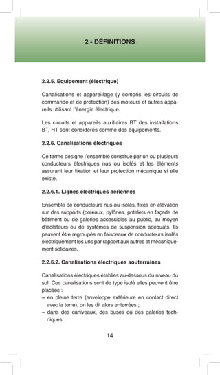 2 - DÉFINITIONS 
14 
2.2.5. Equipement (électrique) 
Canalisations et appareillage (y compris les circuits de commande et de protection) des moteurs et autres appareils utilisant l’énergie électrique. 
Les circuits et appareils auxiliaires BT des installations BT, HT sont considérés comme des équipements. 
2.2.6. Canalisations électriques 
Ce terme désigne l’ensemble constitué par un ou plusieurs conducteurs électriques nus ou isolés et les éléments assurant leur fixation et leur protection mécanique si elle existe. 
2.2.6.1. Lignes électriques aériennes 
Ensemble de conducteurs nus ou isolés, fixés en élévation sur des supports (poteaux, pylônes, potelets en façade de bâtiment ou de galeries accessibles au public, au moyen d’isolateurs ou de systèmes de suspension adéquats. Ils peuvent être regroupés en faisceaux de conducteurs isolés électriquement les uns par rapport aux autres et mécaniquement solidaires. 
2.2.6.2. Canalisations électriques souterraines 
Canalisations électriques établies au-dessous du niveau du sol. Ces canalisations sont de type isolé elles peuvent être placées : 
− en pleine terre (enveloppe extérieure en contact direct avec la terre), on les dit alors enterrées ; 
− dans des caniveaux, des buses ou des galeries techniques.  
