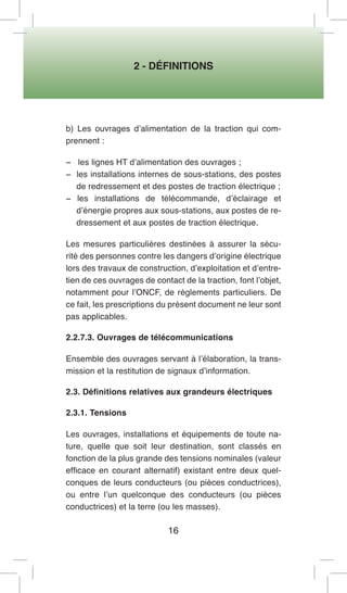 2 - DÉFINITIONS 
16 
b) Les ouvrages d’alimentation de la traction qui comprennent : 
− les lignes HT d’alimentation des ouvrages ; 
− les installations internes de sous-stations, des postes de redressement et des postes de traction électrique ; 
− les installations de télécommande, d’éclairage et d’énergie propres aux sous-stations, aux postes de redressement et aux postes de traction électrique. 
Les mesures particulières destinées à assurer la sécurité des personnes contre les dangers d’origine électrique lors des travaux de construction, d’exploitation et d’entretien de ces ouvrages de contact de la traction, font l’objet, notamment pour l’ONCF, de règlements particuliers. De ce fait, les prescriptions du présent document ne leur sont pas applicables. 
2.2.7.3. Ouvrages de télécommunications 
Ensemble des ouvrages servant à l’élaboration, la transmission et la restitution de signaux d’information. 
2.3. Définitions relatives aux grandeurs électriques 
2.3.1. Tensions 
Les ouvrages, installations et équipements de toute nature, quelle que soit leur destination, sont classés en fonction de la plus grande des tensions nominales (valeur efficace en courant alternatif) existant entre deux quelconques de leurs conducteurs (ou pièces conductrices), ou entre l’un quelconque des conducteurs (ou pièces conductrices) et la terre (ou les masses).  
