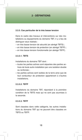 2 - DÉFINITIONS 
18 
2.3.3. Cas particulier de la très basse tension 
Dans le cadre des travaux et interventions sur des installations ou équipements du domaine TBT, il y a lieu de distinguer ceux réalisés : 
− en très basse tension de sécurité (en abrégé TBTS) ; 
− en très basse tension de protection (en abrégé TBTP) ; 
− en très basse tension fonctionnelle (en abrégé TBTF). 
2.3.3.1. TBTS 
Installations du domaine TBT dont : 
− toutes les parties actives sont séparées des parties actives de toute autre installation par une isolation double ou renforcée ; 
− les parties actives sont isolées de la terre ainsi que de tout conducteur de protection appartenant à d’autres installations. 
2.3.3.2. TBTP 
Installations du domaine TBT, répondant à la première condition de la TBTS mais qui ne sont pas soumises à la seconde. 
2.3.3.3. TBTF 
Sont classées dans cette catégorie, les autres installations du domaine TBT qui ne peuvent être classées en TBTS ou TBTP.  